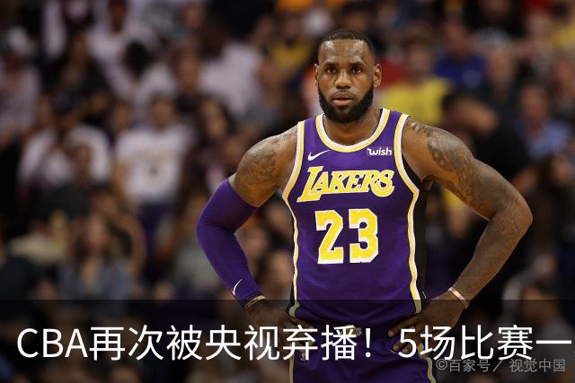 CBA再次被央视弃播！5场比赛一场都不播：广东北京两大强队被无视了？